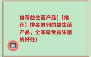 推荐益生菌产品(【推荐】排名前列的益生菌产品，全家享受益生菌的好处)