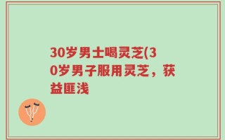 30岁男士喝灵芝(30岁男子服用灵芝，获益匪浅