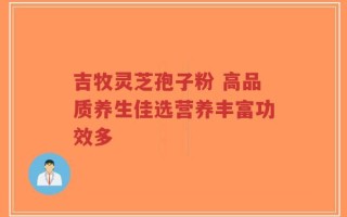 吉牧灵芝孢子粉 高品质养生佳选营养丰富功效多