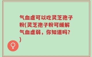 气血虚可以吃灵芝孢子粉(灵芝孢子粉可缓解气血虚弱，你知道吗？)