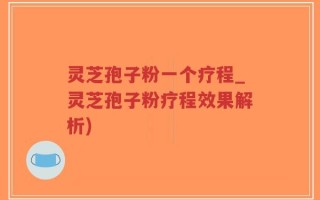 灵芝孢子粉一个疗程_灵芝孢子粉疗程效果解析)