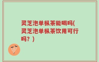 灵芝泡单枞茶能喝吗(灵芝泡单枞茶饮用可行吗？)