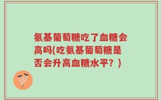 氨基葡萄糖吃了血糖会高吗(吃氨基葡萄糖是否会升高血糖水平？)