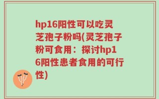 hp16阳性可以吃灵芝孢子粉吗(灵芝孢子粉可食用：探讨hp16阳性患者食用的可行性)