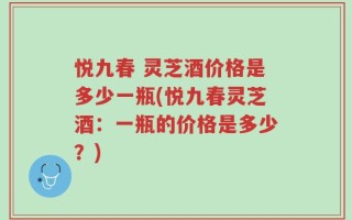 悦九春 灵芝酒价格是多少一瓶(悦九春灵芝酒：一瓶的价格是多少？)