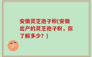 安徽灵芝孢子粉(安徽出产的灵芝孢子粉，你了解多少？)
