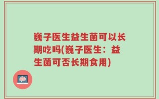 巍子医生益生菌可以长期吃吗(巍子医生：益生菌可否长期食用)