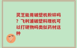 灵芝能用破壁机粉碎吗？飞利浦破壁料理机可以打硬物吗类似药材这种