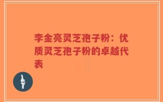 李金亮灵芝孢子粉：优质灵芝孢子粉的卓越代表