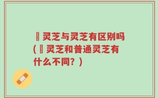 艼灵芝与灵芝有区别吗(艼灵芝和普通灵芝有什么不同？)