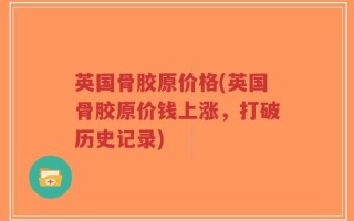 英国骨胶原价格(英国骨胶原价钱上涨，打破历史记录)