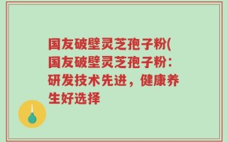 国友破壁灵芝孢子粉(国友破壁灵芝孢子粉：研发技术先进，健康养生好选择