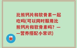 比熊钙片和软骨素一起吃吗(可以同时服用比熊钙片和软骨素吗？——营养搭配小常识)