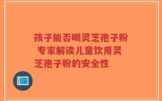 孩子能否喝灵芝孢子粉 专家解读儿童饮用灵芝孢子粉的安全性