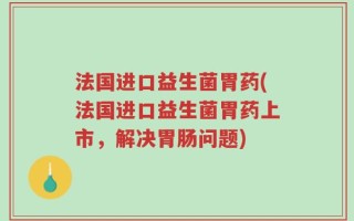 法国进口益生菌胃药(法国进口益生菌胃药上市，解决胃肠问题)