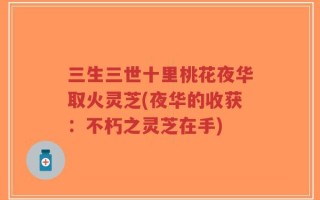 三生三世十里桃花夜华取火灵芝(夜华的收获：不朽之灵芝在手)