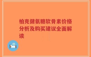 柏克健氨糖软骨素价格分析及购买建议全面解读