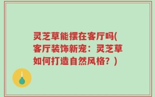 灵芝草能摆在客厅吗(客厅装饰新宠：灵芝草如何打造自然风格？)
