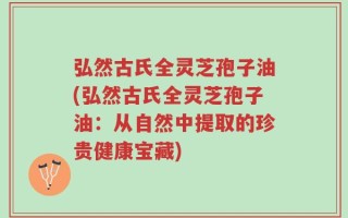弘然古氏全灵芝孢子油(弘然古氏全灵芝孢子油：从自然中提取的珍贵健康宝藏)