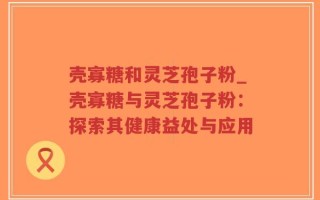 壳寡糖和灵芝孢子粉_壳寡糖与灵芝孢子粉：探索其健康益处与应用