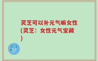 灵芝可以补元气嘛女性(灵芝：女性元气宝藏)
