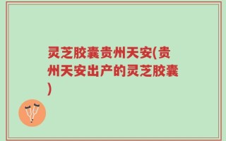 灵芝胶囊贵州天安(贵州天安出产的灵芝胶囊)