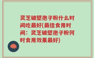 灵芝破壁孢子粉什么时间吃最好(最佳食用时间：灵芝破壁孢子粉何时食用效果最好)