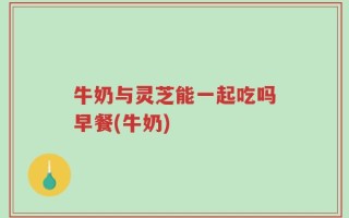 牛奶与灵芝能一起吃吗早餐(牛奶)