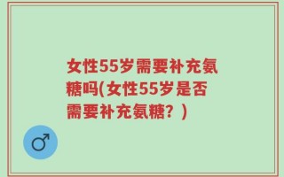 女性55岁需要补充氨糖吗(女性55岁是否需要补充氨糖？)