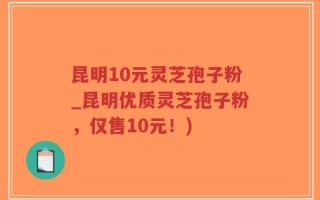 昆明10元灵芝孢子粉_昆明优质灵芝孢子粉，仅售10元！)