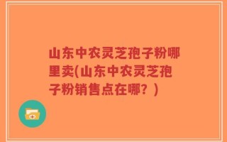 山东中农灵芝孢子粉哪里卖(山东中农灵芝孢子粉销售点在哪？)