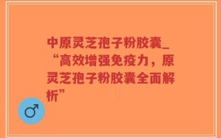 中原灵芝孢子粉胶囊_“高效增强免疫力，原灵芝孢子粉胶囊全面解析”