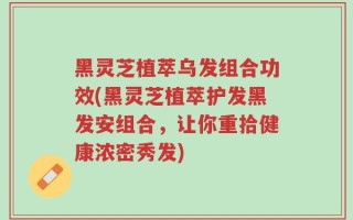 黑灵芝植萃乌发组合功效(黑灵芝植萃护发黑发安组合，让你重拾健康浓密秀发)