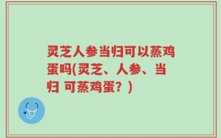 灵芝人参当归可以蒸鸡蛋吗(灵芝、人参、当归 可蒸鸡蛋？)