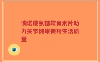 澳诺康氨糖软骨素片助力关节健康提升生活质量