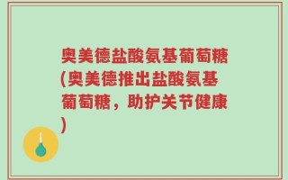 奥美德盐酸氨基葡萄糖(奥美德推出盐酸氨基葡萄糖，助护关节健康)