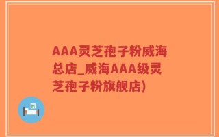 AAA灵芝孢子粉威海总店_威海AAA级灵芝孢子粉旗舰店)