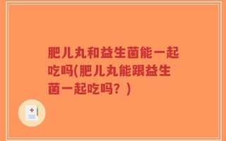 肥儿丸和益生菌能一起吃吗(肥儿丸能跟益生菌一起吃吗？)