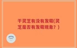 干灵芝有没有发霉(灵芝是否有发霉现象？)