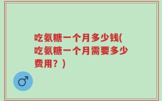 吃氨糖一个月多少钱(吃氨糖一个月需要多少费用？)