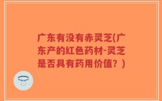 广东有没有赤灵芝(广东产的红色药材-灵芝是否具有药用价值？)