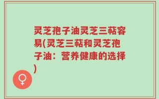 灵芝孢子油灵芝三萜容易(灵芝三萜和灵芝孢子油：营养健康的选择)
