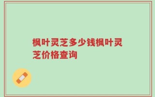 枫叶灵芝多少钱枫叶灵芝价格查询