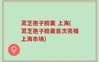 灵芝孢子胶囊 上海(灵芝孢子胶囊首次亮相上海市场)