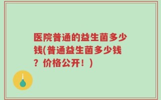 医院普通的益生菌多少钱(普通益生菌多少钱？价格公开！)