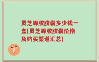 灵芝蜂胶胶囊多少钱一盒(灵芝蜂胶胶囊价格及购买渠道汇总)