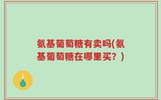 氨基葡萄糖有卖吗(氨基葡萄糖在哪里买？)