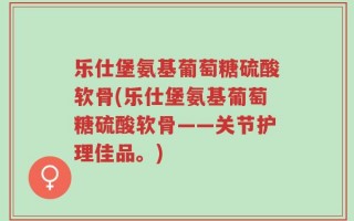 乐仕堡氨基葡萄糖硫酸软骨(乐仕堡氨基葡萄糖硫酸软骨——关节护理佳品。)