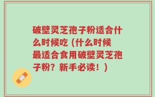 破壁灵芝孢子粉适合什么时候吃 (什么时候最适合食用破壁灵芝孢子粉？新手必读！)