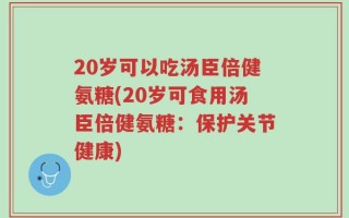 20岁可以吃汤臣倍健氨糖(20岁可食用汤臣倍健氨糖：保护关节健康)